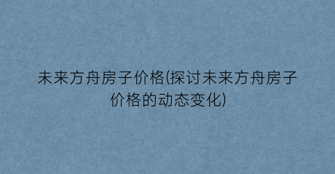 未来方舟房子价格(探讨未来方舟房子价格的动态变化)