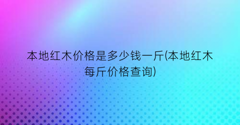 本地红木价格是多少钱一斤(本地红木每斤价格查询)