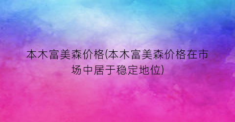 本木富美森价格(本木富美森价格在市场中居于稳定地位)