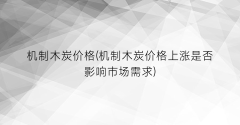 机制木炭价格(机制木炭价格上涨是否影响市场需求)