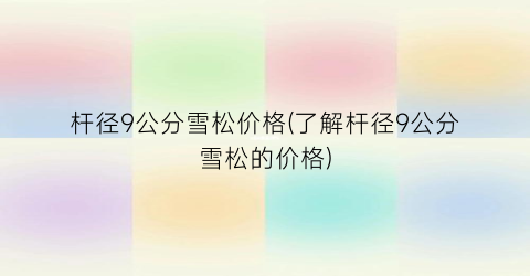 杆径9公分雪松价格(了解杆径9公分雪松的价格)