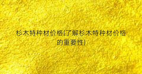 杉木特种材价格(了解杉木特种材价格的重要性)