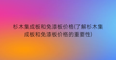 杉木集成板和免漆板价格(了解杉木集成板和免漆板价格的重要性)