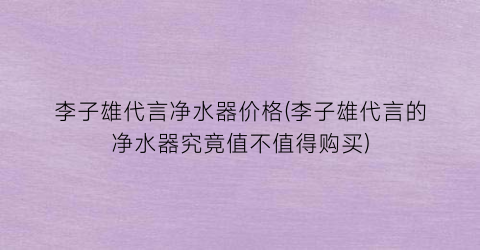 李子雄代言净水器价格(李子雄代言的净水器究竟值不值得购买)