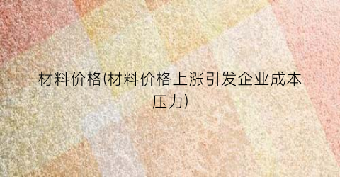 材料价格(材料价格上涨引发企业成本压力)