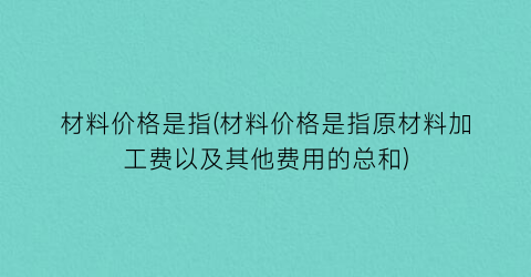 “材料价格是指(材料价格是指原材料加工费以及其他费用的总和)