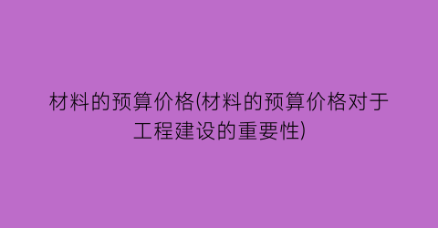 材料的预算价格(材料的预算价格对于工程建设的重要性)