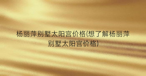 杨丽萍别墅太阳宫价格(想了解杨丽萍别墅太阳宫价格)