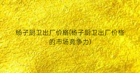 杨子厨卫出厂价格(杨子厨卫出厂价格的市场竞争力)