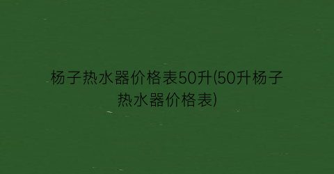 杨子热水器价格表50升(50升杨子热水器价格表)