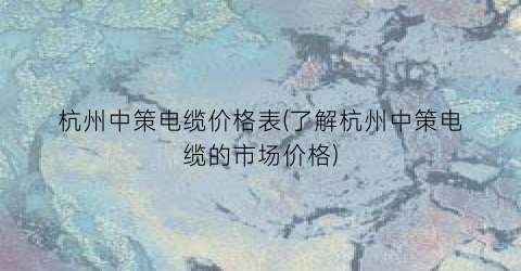 杭州中策电缆价格表(了解杭州中策电缆的市场价格)