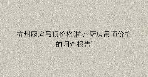“杭州厨房吊顶价格(杭州厨房吊顶价格的调查报告)