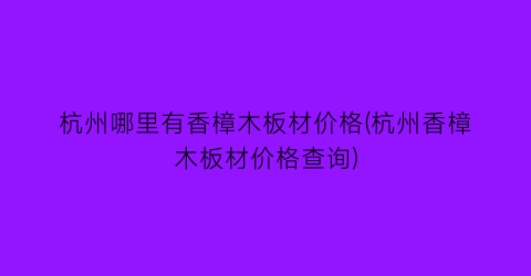 “杭州哪里有香樟木板材价格(杭州香樟木板材价格查询)