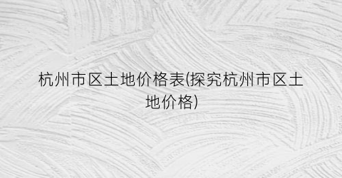 杭州市区土地价格表(探究杭州市区土地价格)