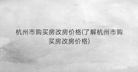 杭州市购买房改房价格(了解杭州市购买房改房价格)