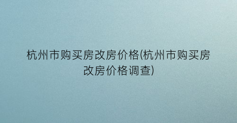 杭州市购买房改房价格(杭州市购买房改房价格调查)