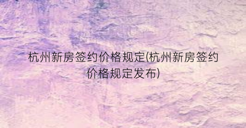 杭州新房签约价格规定(杭州新房签约价格规定发布)