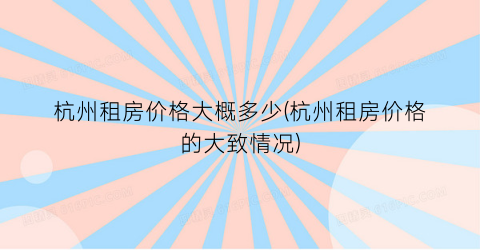 “杭州租房价格大概多少(杭州租房价格的大致情况)