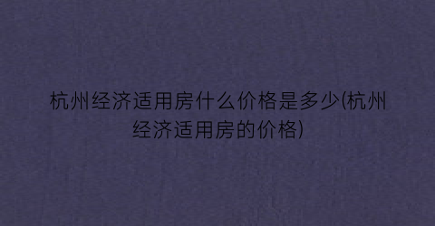 杭州经济适用房什么价格是多少(杭州经济适用房的价格)