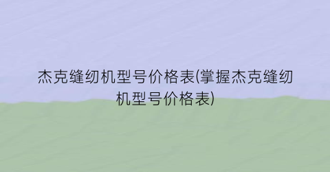 “杰克缝纫机型号价格表(掌握杰克缝纫机型号价格表)