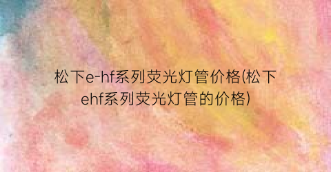 松下e-hf系列荧光灯管价格(松下ehf系列荧光灯管的价格)
