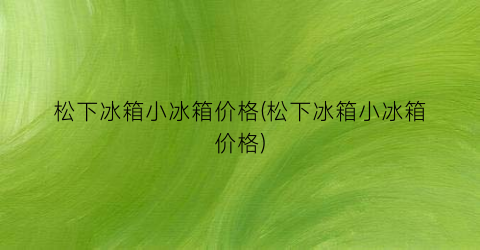 松下冰箱小冰箱价格(松下冰箱小冰箱价格)