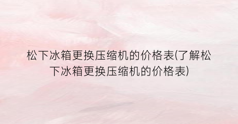 松下冰箱更换压缩机的价格表(了解松下冰箱更换压缩机的价格表)