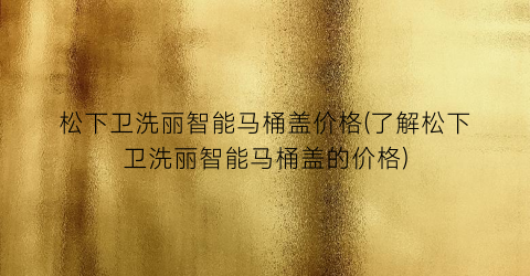 “松下卫洗丽智能马桶盖价格(了解松下卫洗丽智能马桶盖的价格)