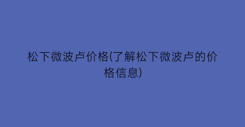 “松下微波卢价格(了解松下微波卢的价格信息)