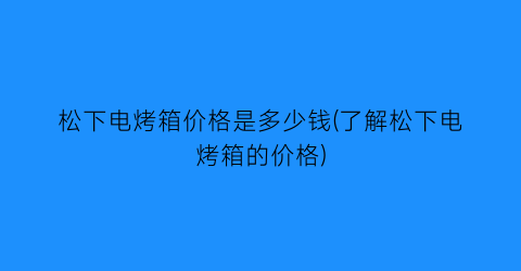 松下电烤箱价格是多少钱(了解松下电烤箱的价格)