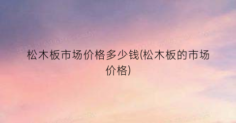 松木板市场价格多少钱(松木板的市场价格)