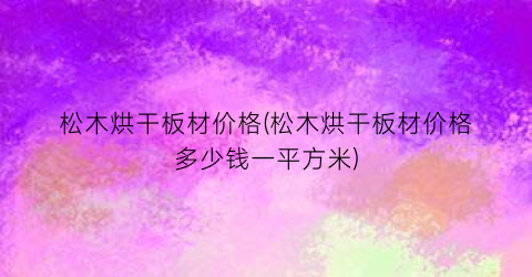 松木烘干板材价格(松木烘干板材价格多少钱一平方米)
