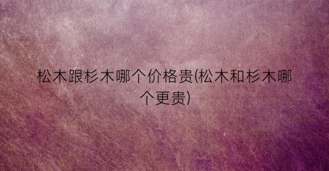 松木跟杉木哪个价格贵(松木和杉木哪个更贵)