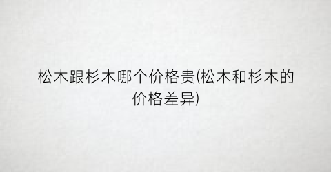 “松木跟杉木哪个价格贵(松木和杉木的价格差异)