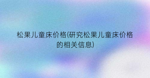 松果儿童床价格(研究松果儿童床价格的相关信息)
