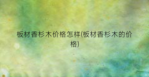 板材香杉木价格怎样(板材香杉木的价格)