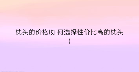 枕头的价格(如何选择性价比高的枕头)