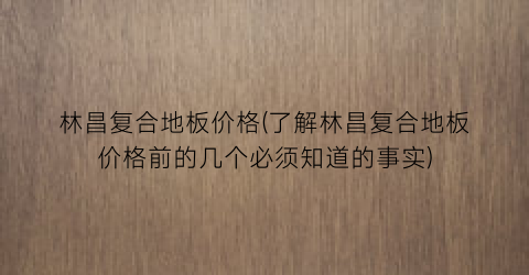 “林昌复合地板价格(了解林昌复合地板价格前的几个必须知道的事实)