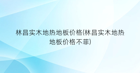 林昌实木地热地板价格(林昌实木地热地板价格不菲)