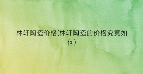 林轩陶瓷价格(林轩陶瓷的价格究竟如何)