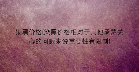 染黑价格(染黑价格相对于其他承蒙关心的问题来说重要性有限制)