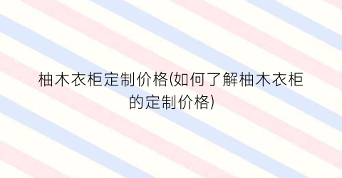柚木衣柜定制价格(如何了解柚木衣柜的定制价格)