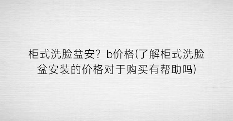 柜式洗脸盆安？b价格(了解柜式洗脸盆安装的价格对于购买有帮助吗)