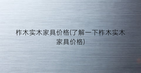 柞木实木家具价格(了解一下柞木实木家具价格)