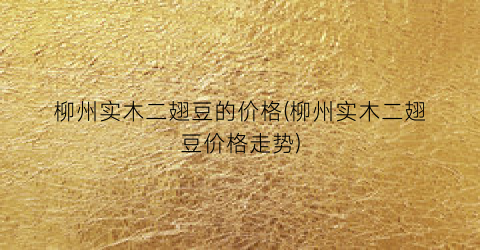 柳州实木二翅豆的价格(柳州实木二翅豆价格走势)