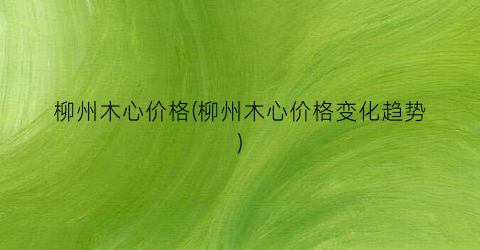 柳州木心价格(柳州木心价格变化趋势)