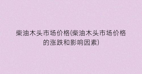 柴油木头市场价格(柴油木头市场价格的涨跌和影响因素)