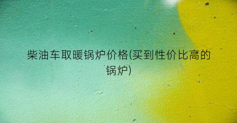 柴油车取暖锅炉价格(买到性价比高的锅炉)