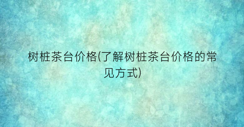 树桩茶台价格(了解树桩茶台价格的常见方式)