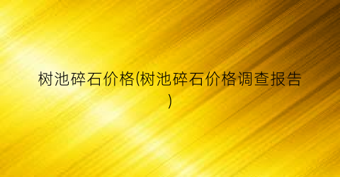 树池碎石价格(树池碎石价格调查报告)